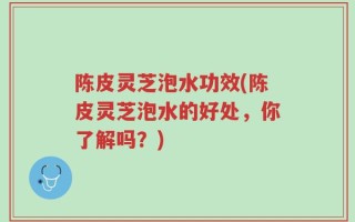 陈皮灵芝泡水功效(陈皮灵芝泡水的好处，你了解吗？)
