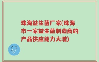 珠海益生菌厂家(珠海市一家益生菌制造商的产品供应能力大增)