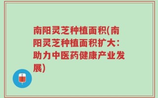 南阳灵芝种植面积(南阳灵芝种植面积扩大：助力中医药健康产业发展)