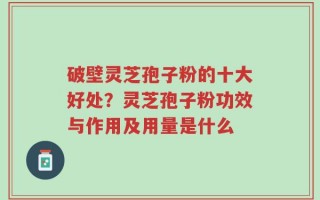 破壁灵芝孢子粉的十大好处？灵芝孢子粉功效与作用及用量是什么