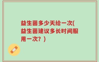 益生菌多少天给一次(益生菌建议多长时间服用一次？)