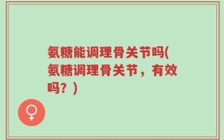 氨糖能调理骨关节吗(氨糖调理骨关节，有效吗？)