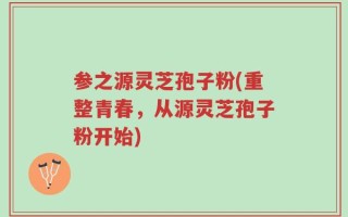 参之源灵芝孢子粉(重整青春，从源灵芝孢子粉开始)