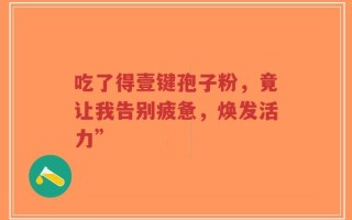 吃了得壹键孢子粉，竟让我告别疲惫，焕发活力”