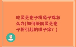 吃灵芝孢子粉嗓子痒怎么办(如何缓解灵芝孢子粉引起的嗓子痒？)