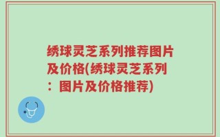 绣球灵芝系列推荐图片及价格(绣球灵芝系列：图片及价格推荐)