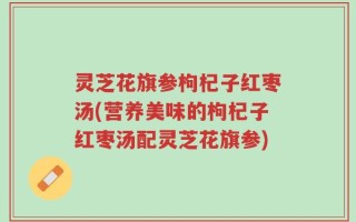 灵芝花旗参枸杞子红枣汤(营养美味的枸杞子红枣汤配灵芝花旗参)