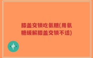 膝盖交锁吃氨糖(用氨糖缓解膝盖交锁不适)
