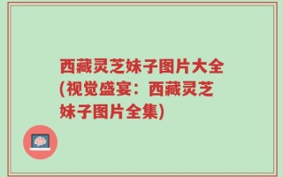 西藏灵芝妹子图片大全(视觉盛宴：西藏灵芝妹子图片全集)