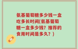 氨基葡萄糖多少钱一盒吃多长时间(氨基葡萄糖一盒多少钱？推荐的食用时间是多久？)