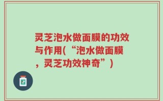 灵芝泡水做面膜的功效与作用(“泡水做面膜，灵芝功效神奇”)