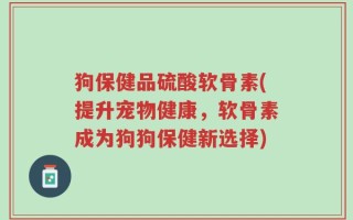 狗保健品硫酸软骨素(提升宠物健康，软骨素成为狗狗保健新选择)