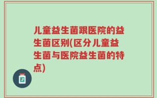 儿童益生菌跟医院的益生菌区别(区分儿童益生菌与医院益生菌的特点)