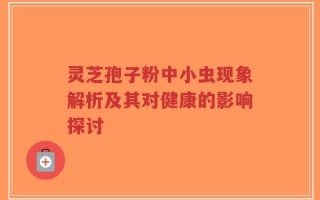 灵芝孢子粉中小虫现象解析及其对健康的影响探讨