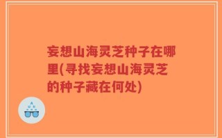 妄想山海灵芝种子在哪里(寻找妄想山海灵芝的种子藏在何处)