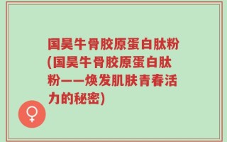 国昊牛骨胶原蛋白肽粉(国昊牛骨胶原蛋白肽粉——焕发肌肤青春活力的秘密)