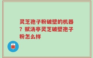 灵芝孢子粉破壁的机器？赋汤亭灵芝破壁孢子粉怎么样