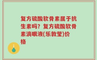 复方硫酸软骨素属于抗生素吗？复方硫酸软骨素滴眼液(乐敦莹)价格