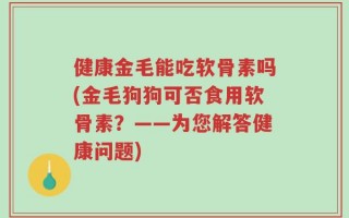 健康金毛能吃软骨素吗(金毛狗狗可否食用软骨素？——为您解答健康问题)