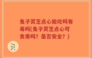 兔子灵芝点心能吃吗有毒吗(兔子灵芝点心可食用吗？是否安全？)