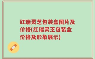 红瑞灵芝包装盒图片及价格(红瑞灵芝包装盒价格及形象展示)