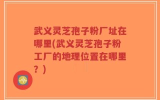 武义灵芝孢子粉厂址在哪里(武义灵芝孢子粉工厂的地理位置在哪里？)