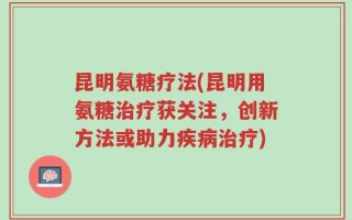 昆明氨糖疗法(昆明用氨糖治疗获关注，创新方法或助力疾病治疗)