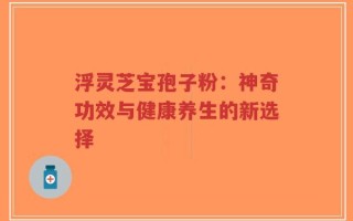 浮灵芝宝孢子粉：神奇功效与健康养生的新选择