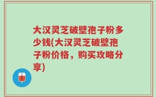 大汉灵芝破壁孢子粉多少钱(大汉灵芝破壁孢子粉价格，购买攻略分享)