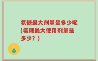 氨糖最大剂量是多少呢(氨糖最大使用剂量是多少？)