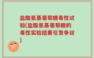 盐酸氨基葡萄糖毒性试验(盐酸氨基葡萄糖的毒性实验结果引发争议)