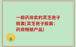 一般药房卖的灵芝孢子胶囊(灵芝孢子胶囊：药房畅销产品)