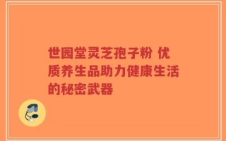 世园堂灵芝孢子粉 优质养生品助力健康生活的秘密武器