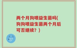 两个月狗喂益生菌吗(狗狗喂益生菌两个月后可否继续？)