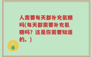 人需要每天都补充氨糖吗(每天都需要补充氨糖吗？这是你需要知道的。)