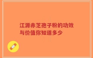 江源赤芝孢子粉的功效与价值你知道多少
