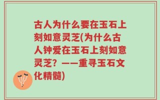 古人为什么要在玉石上刻如意灵芝(为什么古人钟爱在玉石上刻如意灵芝？——重寻玉石文化精髓)