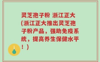 灵芝孢子粉 浙江正大(浙江正大推出灵芝孢子粉产品，强助免疫系统，提高养生保健水平！)