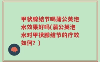 甲状腺结节喝蒲公英泡水效果好吗(蒲公英泡水对甲状腺结节的疗效如何？)