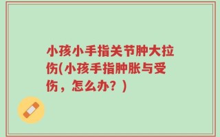 小孩小手指关节肿大拉伤(小孩手指肿胀与受伤，怎么办？)