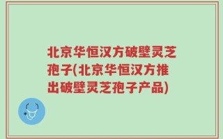 北京华恒汉方破壁灵芝孢子(北京华恒汉方推出破壁灵芝孢子产品)