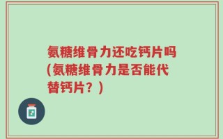 氨糖维骨力还吃钙片吗(氨糖维骨力是否能代替钙片？)