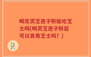 喝完灵芝孢子粉能吃芝士吗(喝灵芝孢子粉后可以食用芝士吗？)