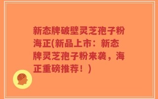 新态牌破壁灵芝孢子粉海正(新品上市：新态牌灵芝孢子粉来袭，海正重磅推荐！)