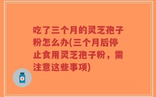 吃了三个月的灵芝孢子粉怎么办(三个月后停止食用灵芝孢子粉，需注意这些事项)