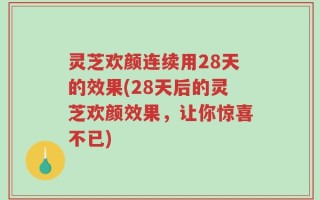 灵芝欢颜连续用28天的效果(28天后的灵芝欢颜效果，让你惊喜不已)