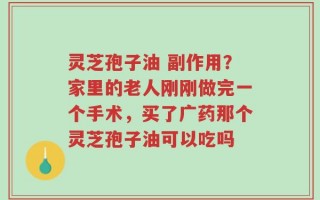 灵芝孢子油 副作用？家里的老人刚刚做完一个手术，买了广药那个灵芝孢子油可以吃吗