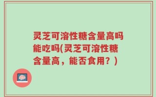 灵芝可溶性糖含量高吗能吃吗(灵芝可溶性糖含量高，能否食用？)