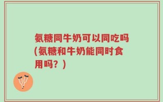 氨糖同牛奶可以同吃吗(氨糖和牛奶能同时食用吗？)