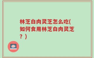 林芝白肉灵芝怎么吃(如何食用林芝白肉灵芝？)